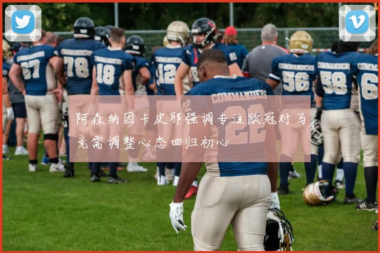 阿森纳因卡皮耶强调专注欧冠对马竞需调整心态回归初心