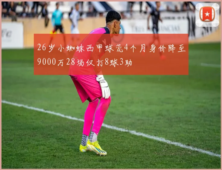 26岁小蜘蛛西甲球荒4个月身价降至9000万28场仅打8球3助