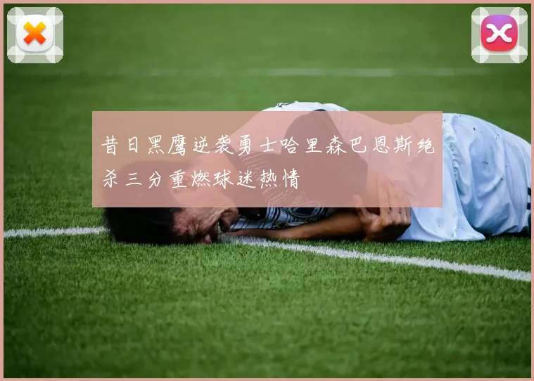 昔日黑鹰逆袭勇士哈里森巴恩斯绝杀三分重燃球迷热情