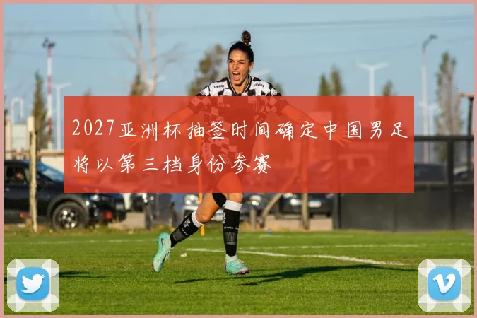 2027亚洲杯抽签时间确定中国男足将以第三档身份参赛