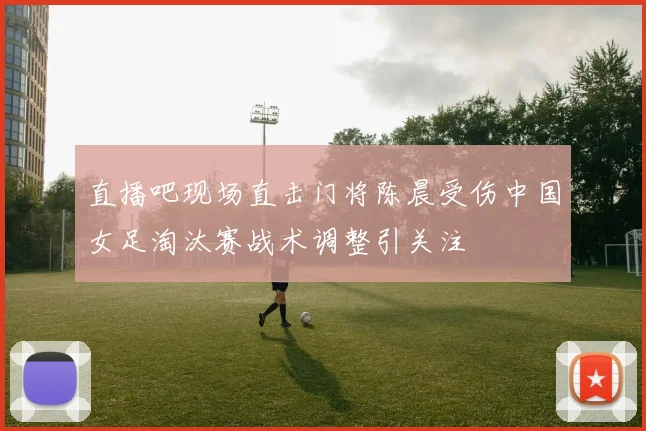 直播吧现场直击门将陈晨受伤中国女足淘汰赛战术调整引关注