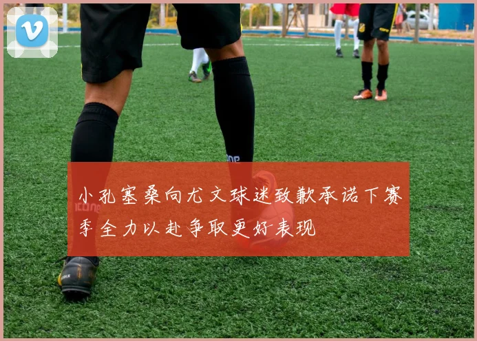 小孔塞桑向尤文球迷致歉承诺下赛季全力以赴争取更好表现