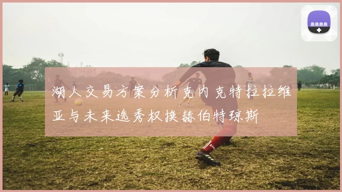 湖人交易方案分析克内克特拉拉维亚与未来选秀权换赫伯特琼斯