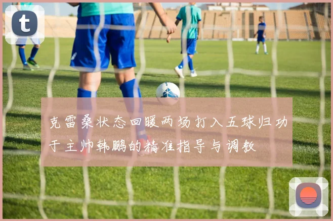 克雷桑状态回暖两场打入五球归功于主帅韩鹏的精准指导与调教