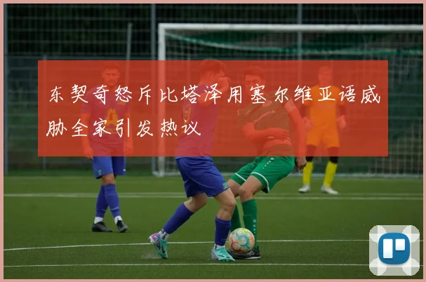 东契奇怒斥比塔泽用塞尔维亚语威胁全家引发热议