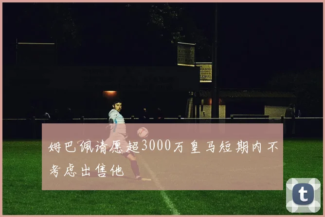 姆巴佩请愿超3000万皇马短期内不考虑出售他