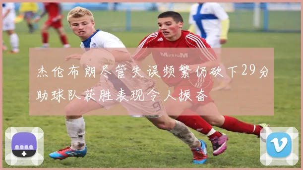 杰伦布朗尽管失误频繁仍砍下29分助球队获胜表现令人振奋