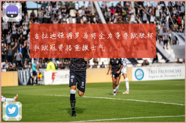 吉拉迪强调罗马将全力争夺欧联杯和欧冠资格重振士气
