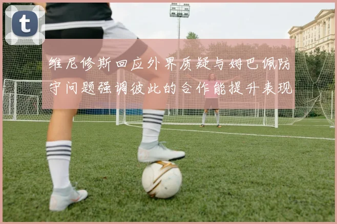 维尼修斯回应外界质疑与姆巴佩防守问题强调彼此的合作能提升表现