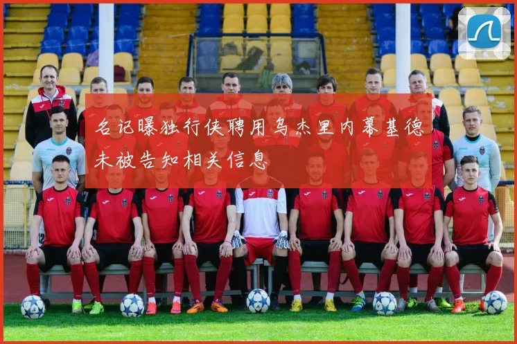 名记曝独行侠聘用乌杰里内幕基德未被告知相关信息