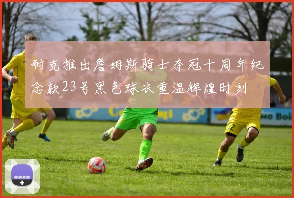 耐克推出詹姆斯骑士夺冠十周年纪念款23号黑色球衣重温辉煌时刻