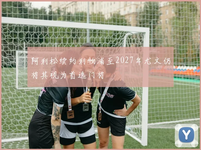 阿利松续约利物浦至2027年尤文仍将其视为首选门将