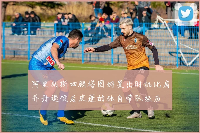 阿里纳斯回顾塔图姆复出时机比肩乔丹退役后皮蓬的独自带队经历