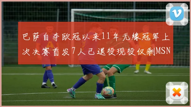 巴萨自夺欧冠以来11年无缘冠军上次决赛首发7人已退役现役仅剩MSN与特尔施特根