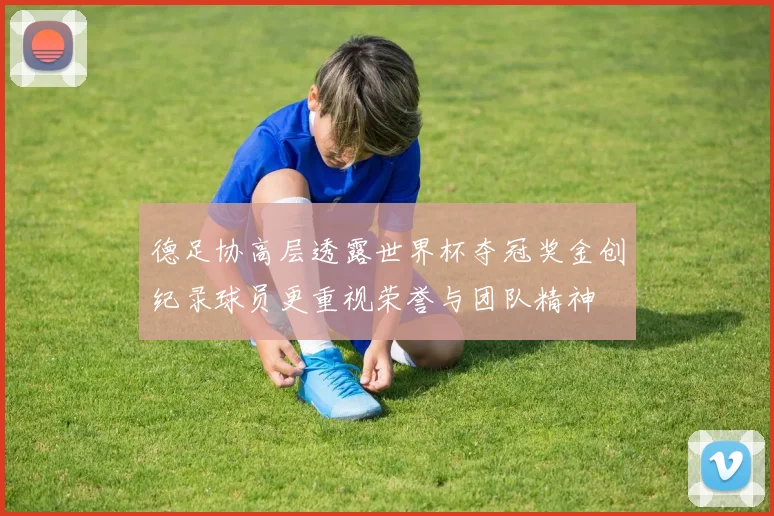 德足协高层透露世界杯夺冠奖金创纪录球员更重视荣誉与团队精神