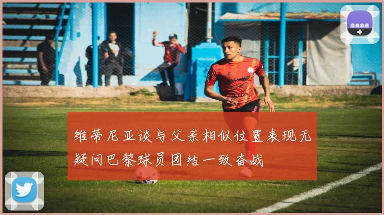 维蒂尼亚谈与父亲相似位置表现无疑问巴黎球员团结一致奋战